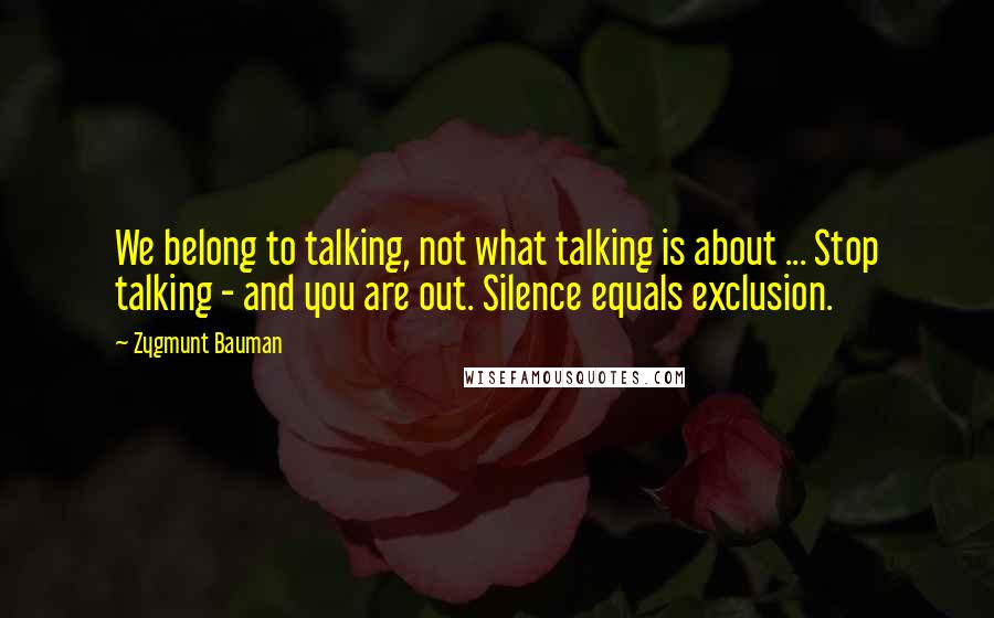 Zygmunt Bauman quotes: We belong to talking, not what talking is about ... Stop talking - and you are out. Silence equals exclusion.
