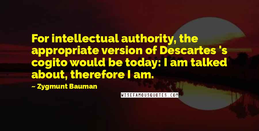 Zygmunt Bauman quotes: For intellectual authority, the appropriate version of Descartes 's cogito would be today: I am talked about, therefore I am.