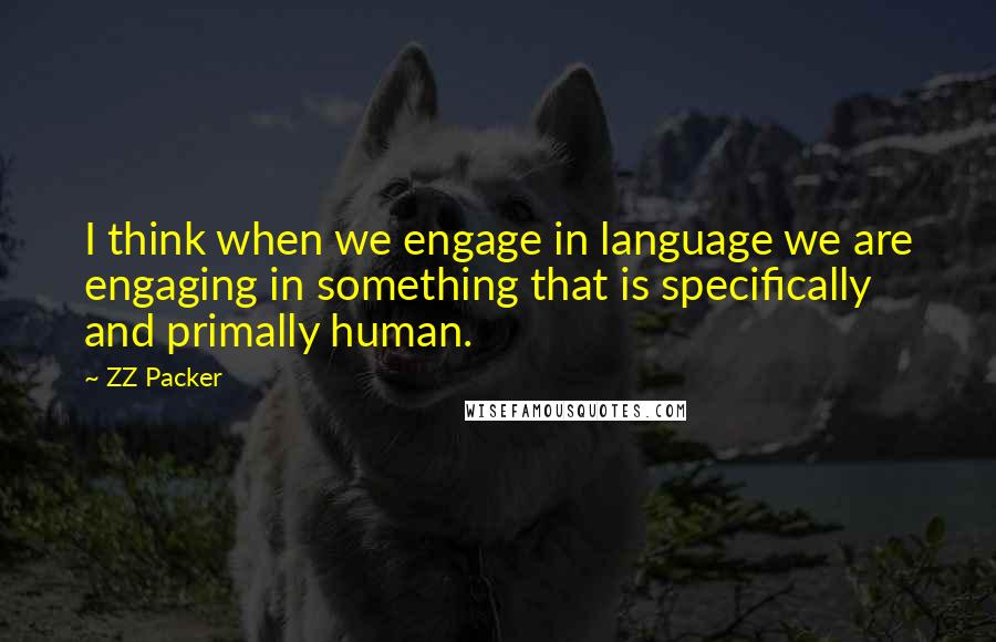 ZZ Packer quotes: I think when we engage in language we are engaging in something that is specifically and primally human.