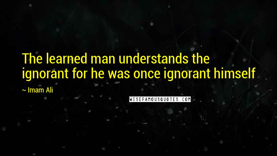 Imam Ali Quotes: The learned man understands the ignorant for he was once ignorant himself