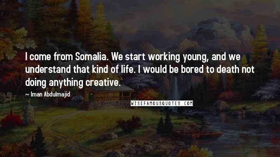 Iman Abdulmajid Quotes: I come from Somalia. We start working young, and we understand that kind of life. I would be bored to death not doing anything creative.