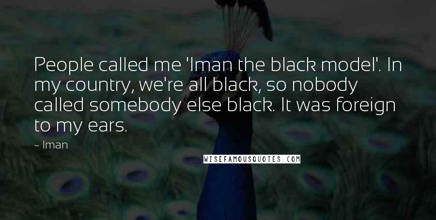 Iman Quotes: People called me 'Iman the black model'. In my country, we're all black, so nobody called somebody else black. It was foreign to my ears.