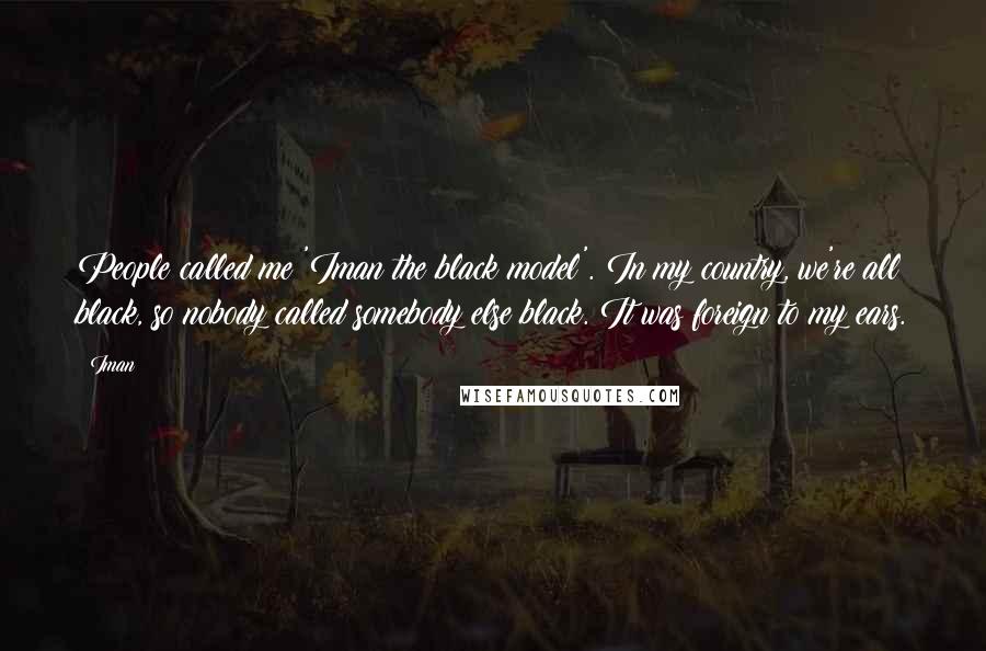 Iman Quotes: People called me 'Iman the black model'. In my country, we're all black, so nobody called somebody else black. It was foreign to my ears.