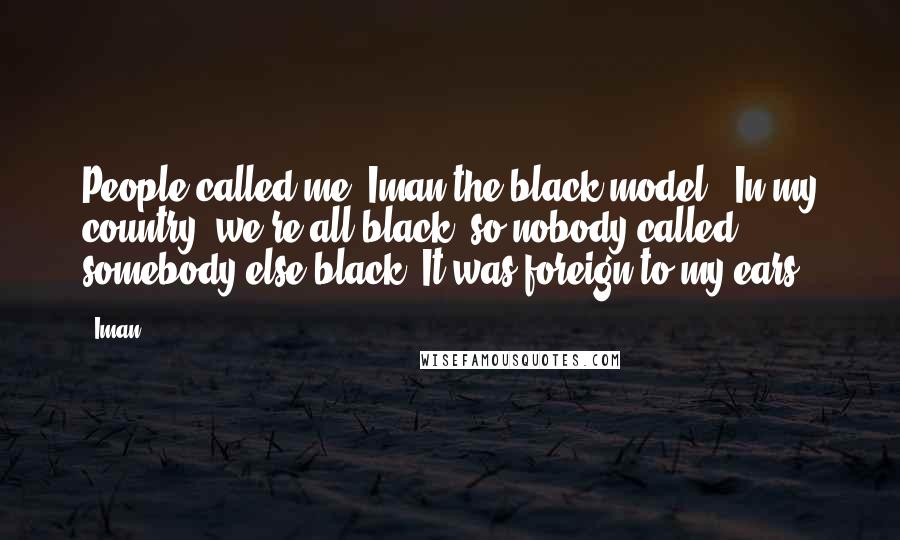 Iman Quotes: People called me 'Iman the black model'. In my country, we're all black, so nobody called somebody else black. It was foreign to my ears.