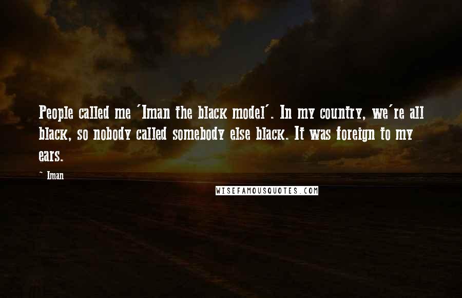 Iman Quotes: People called me 'Iman the black model'. In my country, we're all black, so nobody called somebody else black. It was foreign to my ears.