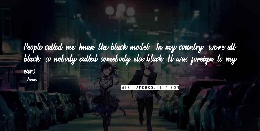 Iman Quotes: People called me 'Iman the black model'. In my country, we're all black, so nobody called somebody else black. It was foreign to my ears.