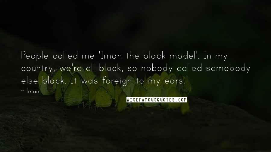 Iman Quotes: People called me 'Iman the black model'. In my country, we're all black, so nobody called somebody else black. It was foreign to my ears.