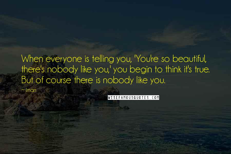 Iman Quotes: When everyone is telling you, 'You're so beautiful, there's nobody like you,' you begin to think it's true. But of course there is nobody like you.