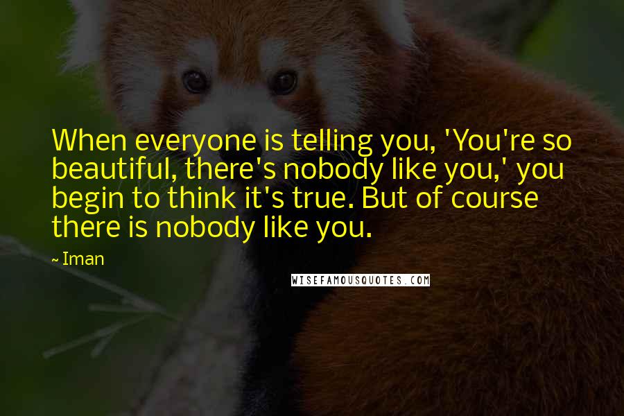 Iman Quotes: When everyone is telling you, 'You're so beautiful, there's nobody like you,' you begin to think it's true. But of course there is nobody like you.