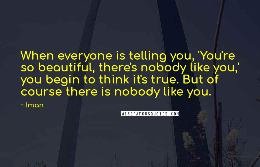 Iman Quotes: When everyone is telling you, 'You're so beautiful, there's nobody like you,' you begin to think it's true. But of course there is nobody like you.