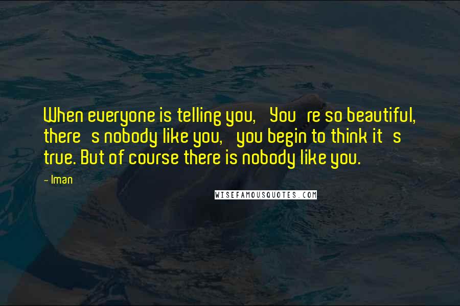 Iman Quotes: When everyone is telling you, 'You're so beautiful, there's nobody like you,' you begin to think it's true. But of course there is nobody like you.