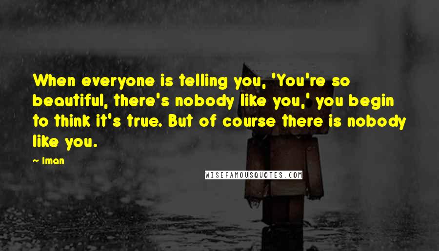 Iman Quotes: When everyone is telling you, 'You're so beautiful, there's nobody like you,' you begin to think it's true. But of course there is nobody like you.