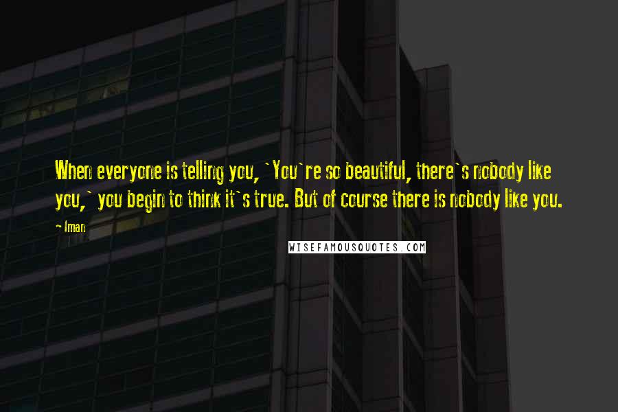 Iman Quotes: When everyone is telling you, 'You're so beautiful, there's nobody like you,' you begin to think it's true. But of course there is nobody like you.