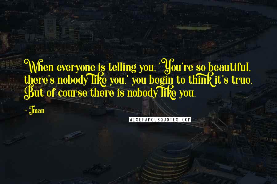 Iman Quotes: When everyone is telling you, 'You're so beautiful, there's nobody like you,' you begin to think it's true. But of course there is nobody like you.