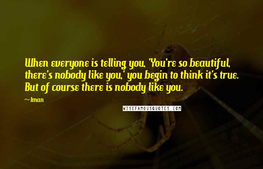 Iman Quotes: When everyone is telling you, 'You're so beautiful, there's nobody like you,' you begin to think it's true. But of course there is nobody like you.