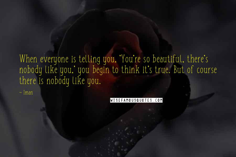 Iman Quotes: When everyone is telling you, 'You're so beautiful, there's nobody like you,' you begin to think it's true. But of course there is nobody like you.