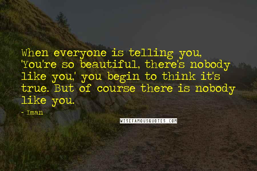 Iman Quotes: When everyone is telling you, 'You're so beautiful, there's nobody like you,' you begin to think it's true. But of course there is nobody like you.