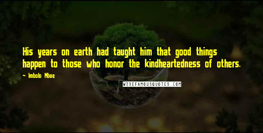 Imbolo Mbue Quotes: His years on earth had taught him that good things happen to those who honor the kindheartedness of others.
