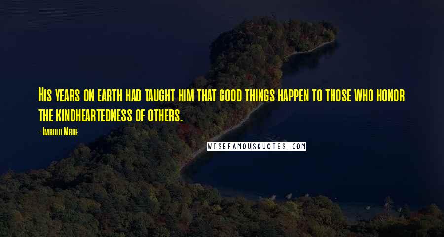 Imbolo Mbue Quotes: His years on earth had taught him that good things happen to those who honor the kindheartedness of others.