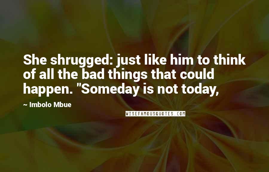 Imbolo Mbue Quotes: She shrugged: just like him to think of all the bad things that could happen. "Someday is not today,