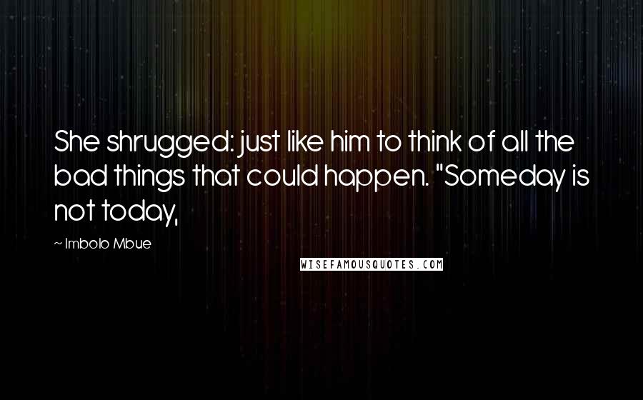 Imbolo Mbue Quotes: She shrugged: just like him to think of all the bad things that could happen. "Someday is not today,