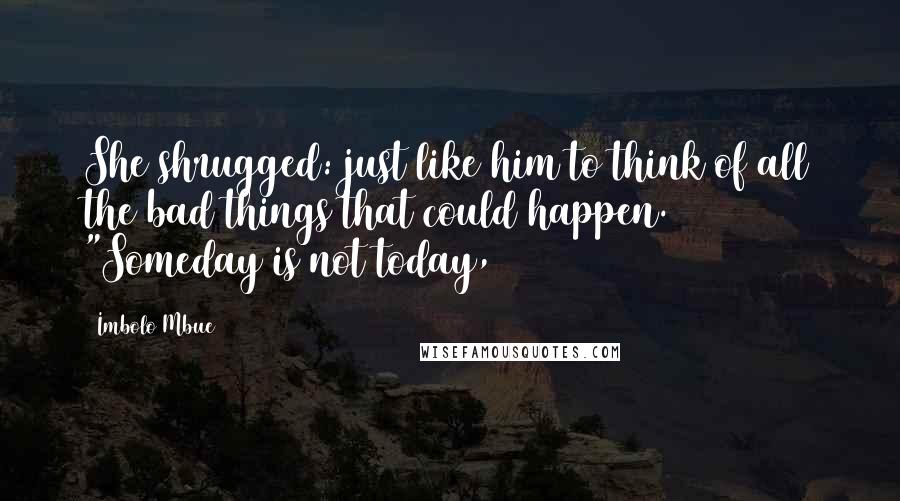 Imbolo Mbue Quotes: She shrugged: just like him to think of all the bad things that could happen. "Someday is not today,