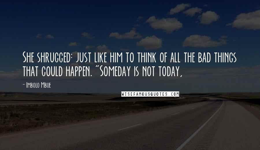 Imbolo Mbue Quotes: She shrugged: just like him to think of all the bad things that could happen. "Someday is not today,