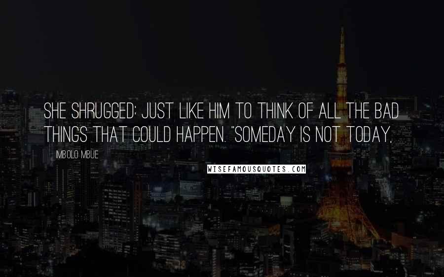 Imbolo Mbue Quotes: She shrugged: just like him to think of all the bad things that could happen. "Someday is not today,