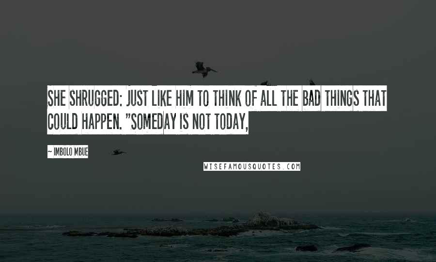 Imbolo Mbue Quotes: She shrugged: just like him to think of all the bad things that could happen. "Someday is not today,