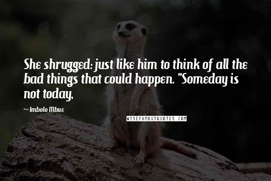 Imbolo Mbue Quotes: She shrugged: just like him to think of all the bad things that could happen. "Someday is not today,