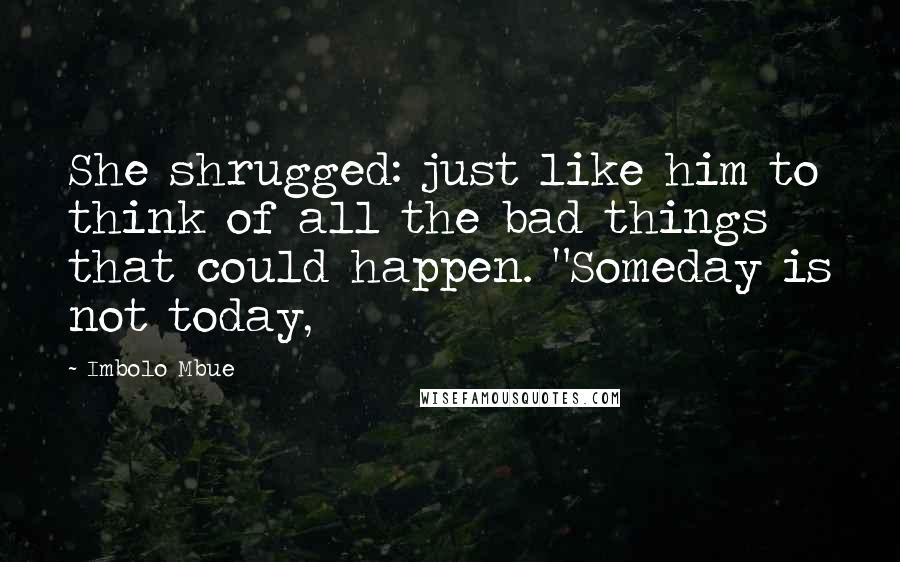 Imbolo Mbue Quotes: She shrugged: just like him to think of all the bad things that could happen. "Someday is not today,