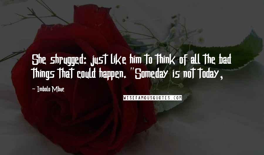 Imbolo Mbue Quotes: She shrugged: just like him to think of all the bad things that could happen. "Someday is not today,