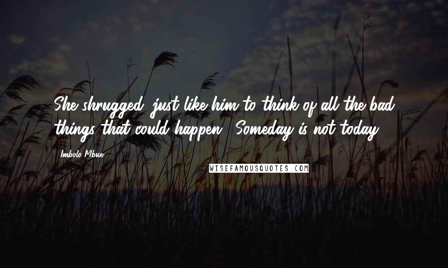 Imbolo Mbue Quotes: She shrugged: just like him to think of all the bad things that could happen. "Someday is not today,