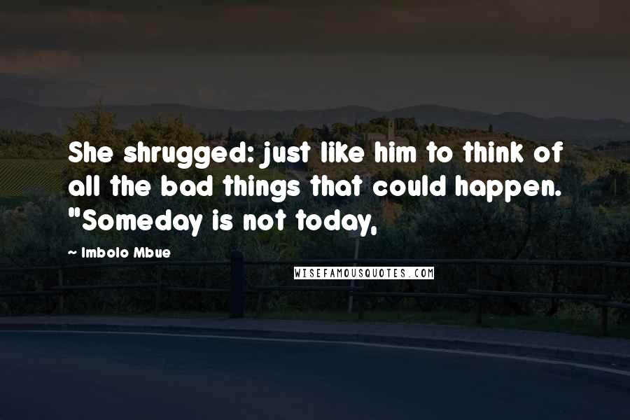 Imbolo Mbue Quotes: She shrugged: just like him to think of all the bad things that could happen. "Someday is not today,