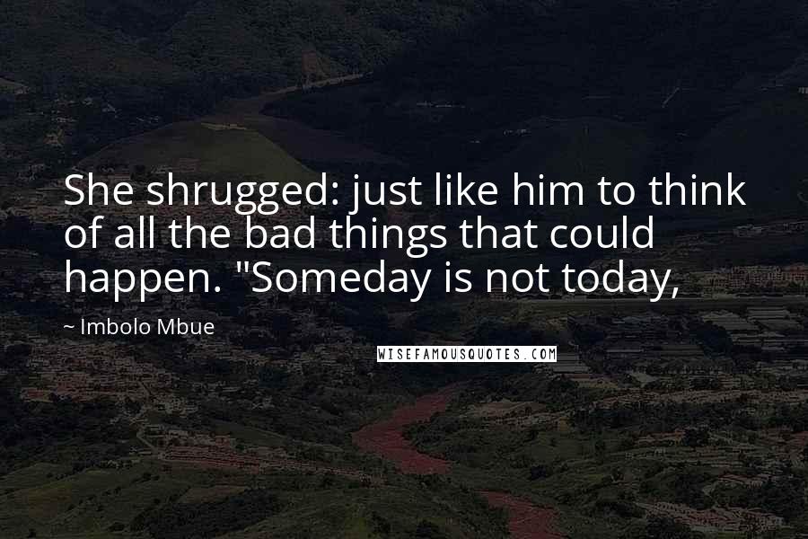 Imbolo Mbue Quotes: She shrugged: just like him to think of all the bad things that could happen. "Someday is not today,