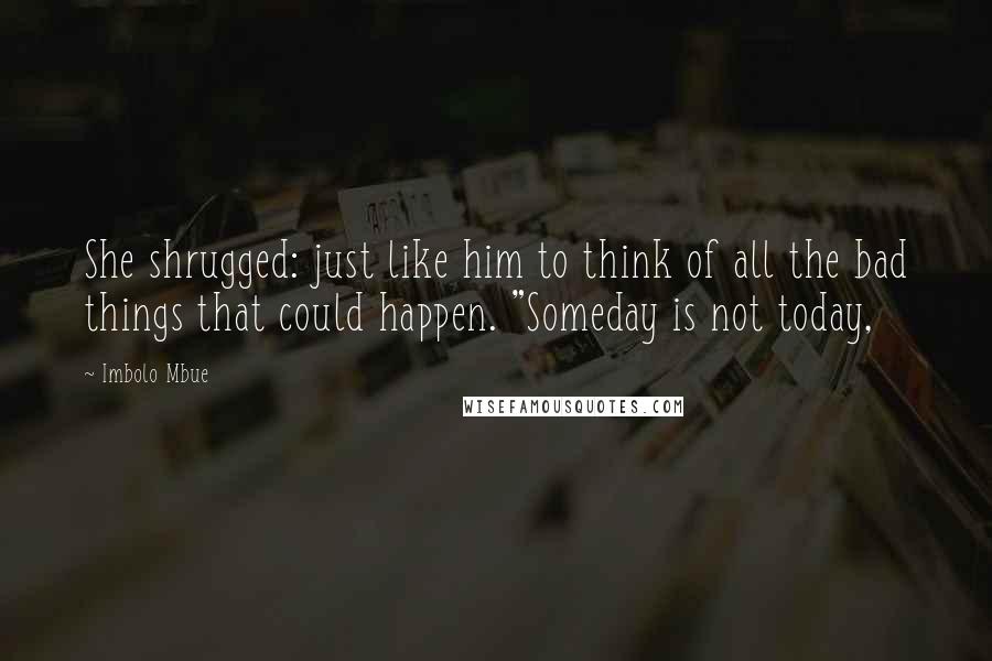 Imbolo Mbue Quotes: She shrugged: just like him to think of all the bad things that could happen. "Someday is not today,