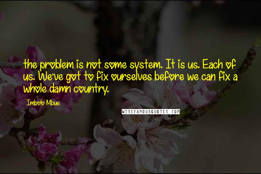 Imbolo Mbue Quotes: the problem is not some system. It is us. Each of us. We've got to fix ourselves before we can fix a whole damn country.