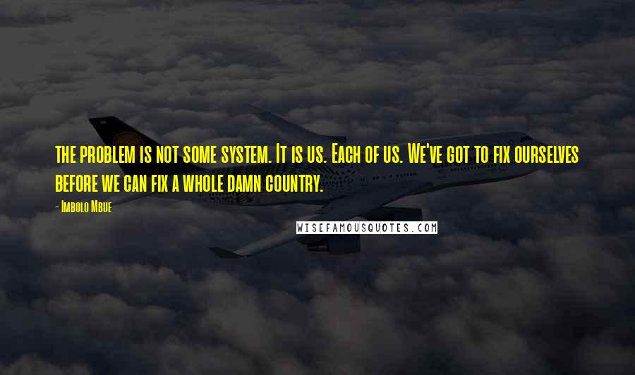 Imbolo Mbue Quotes: the problem is not some system. It is us. Each of us. We've got to fix ourselves before we can fix a whole damn country.