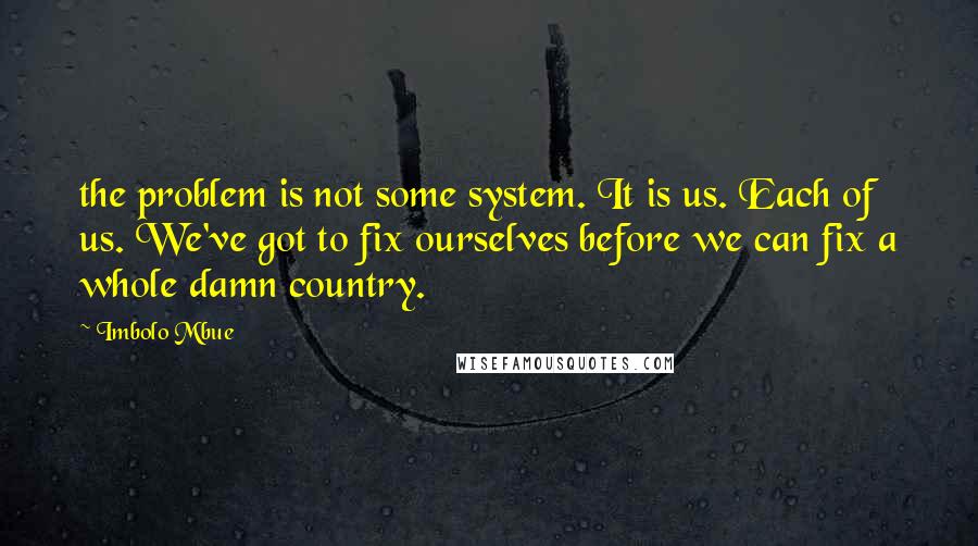 Imbolo Mbue Quotes: the problem is not some system. It is us. Each of us. We've got to fix ourselves before we can fix a whole damn country.