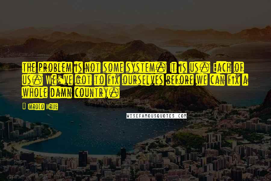 Imbolo Mbue Quotes: the problem is not some system. It is us. Each of us. We've got to fix ourselves before we can fix a whole damn country.