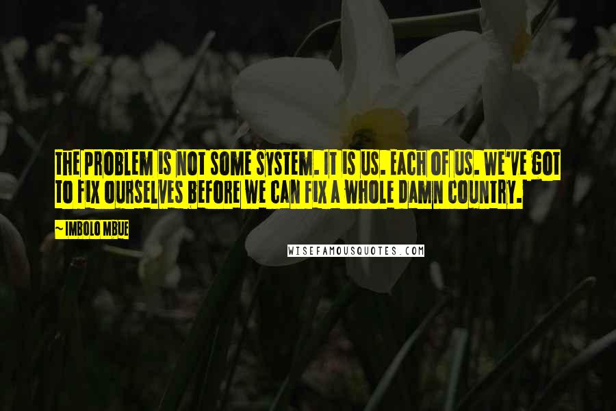 Imbolo Mbue Quotes: the problem is not some system. It is us. Each of us. We've got to fix ourselves before we can fix a whole damn country.