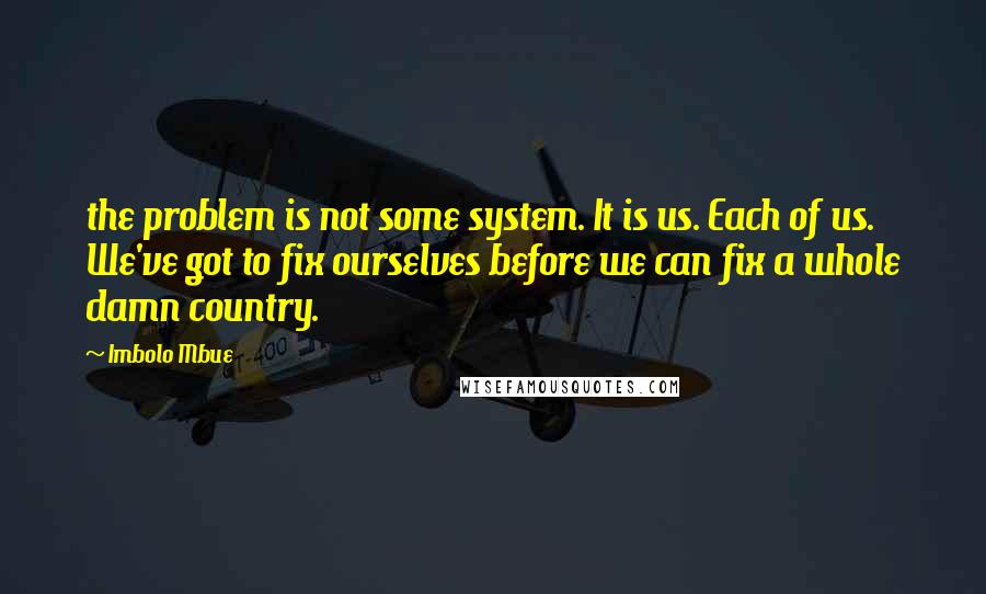 Imbolo Mbue Quotes: the problem is not some system. It is us. Each of us. We've got to fix ourselves before we can fix a whole damn country.