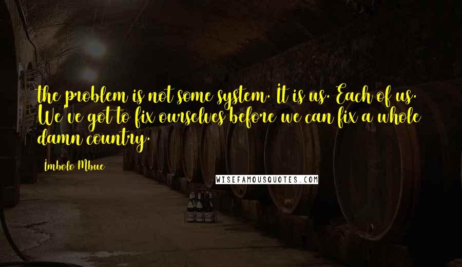 Imbolo Mbue Quotes: the problem is not some system. It is us. Each of us. We've got to fix ourselves before we can fix a whole damn country.