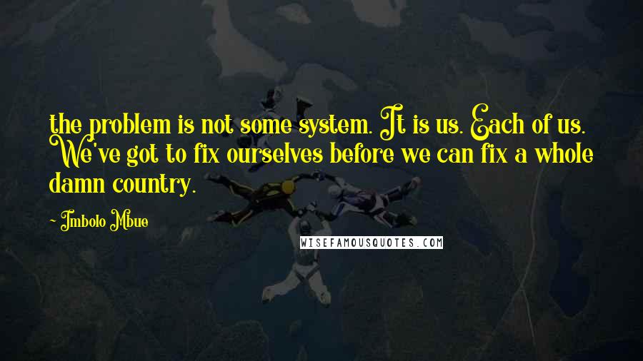 Imbolo Mbue Quotes: the problem is not some system. It is us. Each of us. We've got to fix ourselves before we can fix a whole damn country.