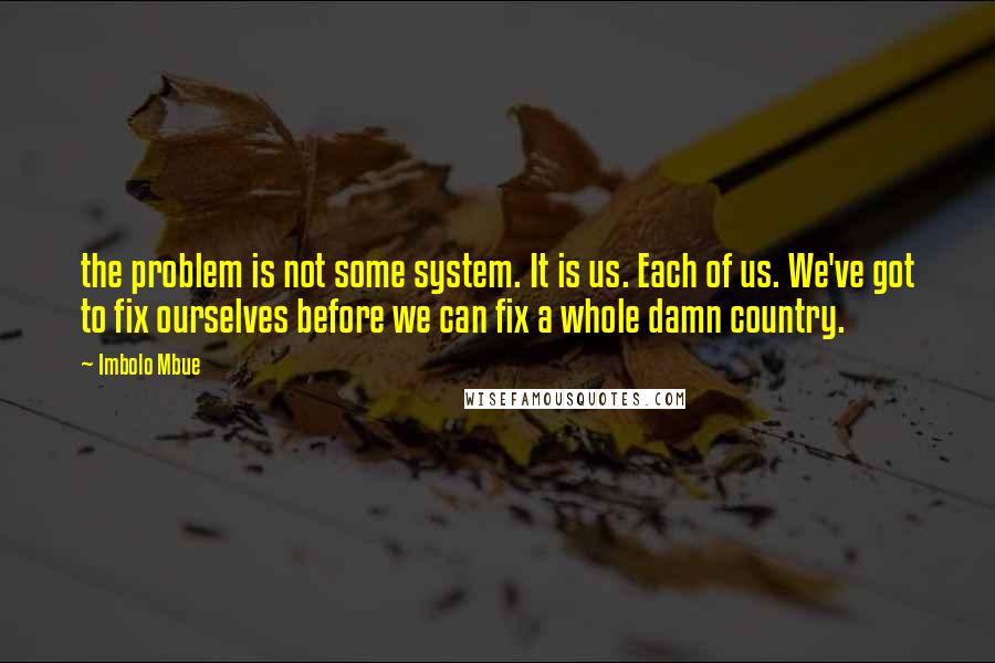 Imbolo Mbue Quotes: the problem is not some system. It is us. Each of us. We've got to fix ourselves before we can fix a whole damn country.