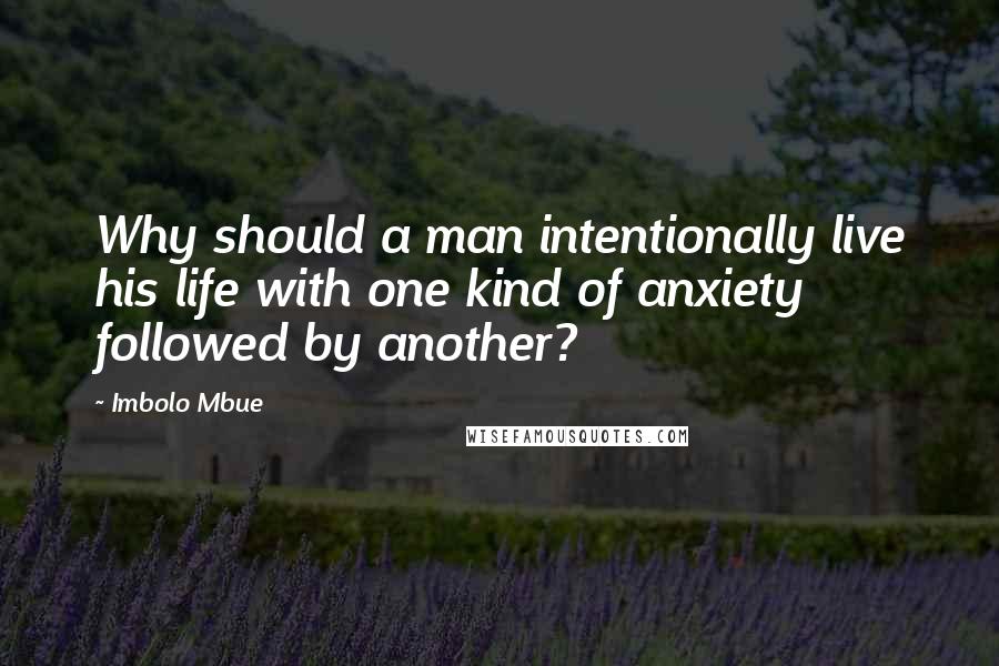 Imbolo Mbue Quotes: Why should a man intentionally live his life with one kind of anxiety followed by another?