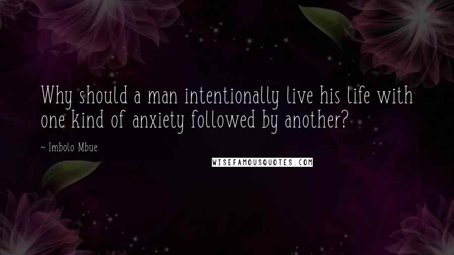 Imbolo Mbue Quotes: Why should a man intentionally live his life with one kind of anxiety followed by another?
