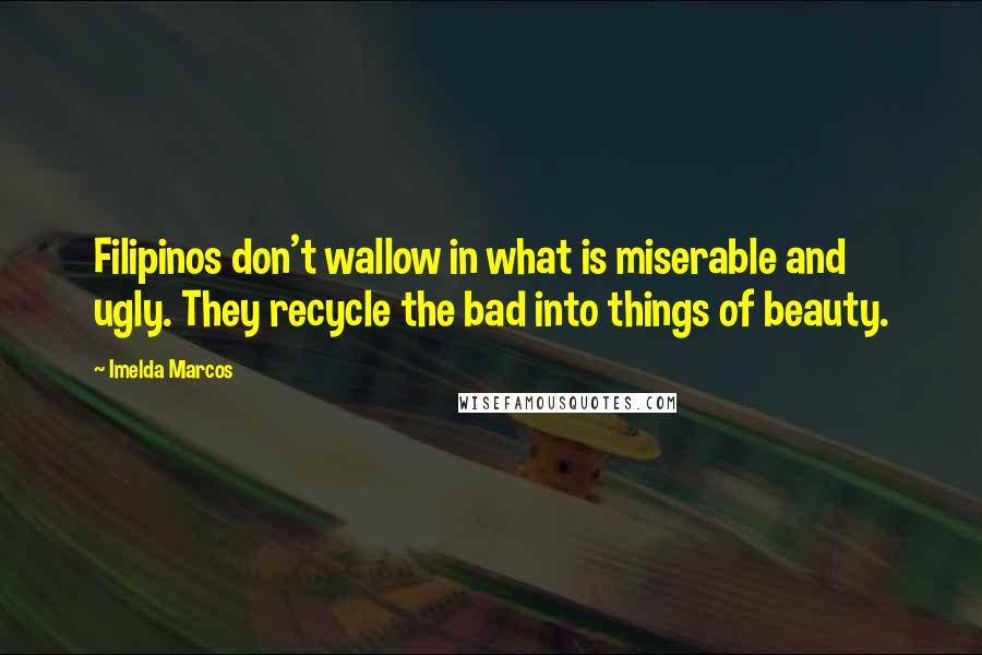 Imelda Marcos Quotes: Filipinos don't wallow in what is miserable and ugly. They recycle the bad into things of beauty.