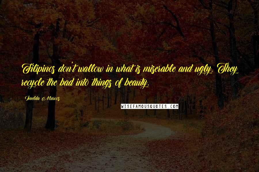 Imelda Marcos Quotes: Filipinos don't wallow in what is miserable and ugly. They recycle the bad into things of beauty.
