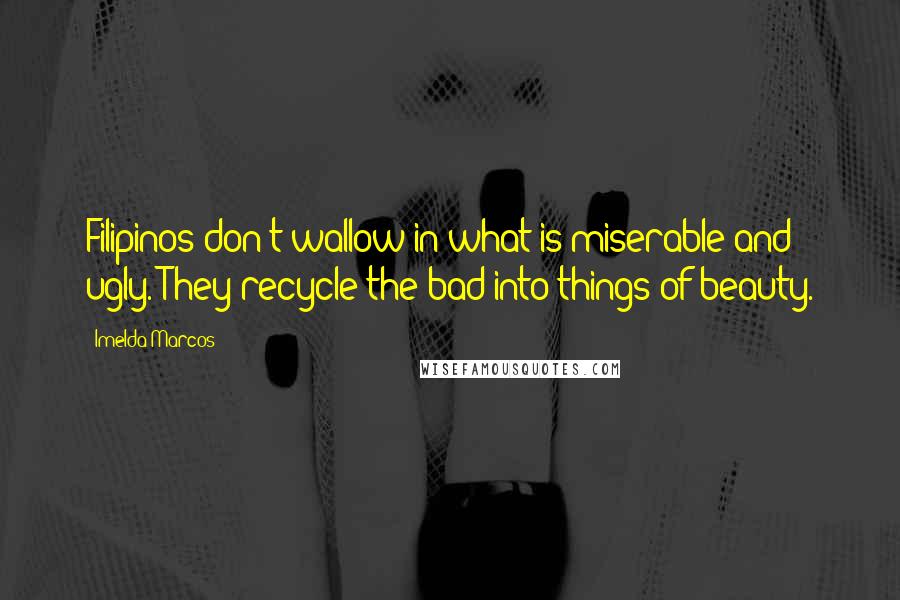 Imelda Marcos Quotes: Filipinos don't wallow in what is miserable and ugly. They recycle the bad into things of beauty.